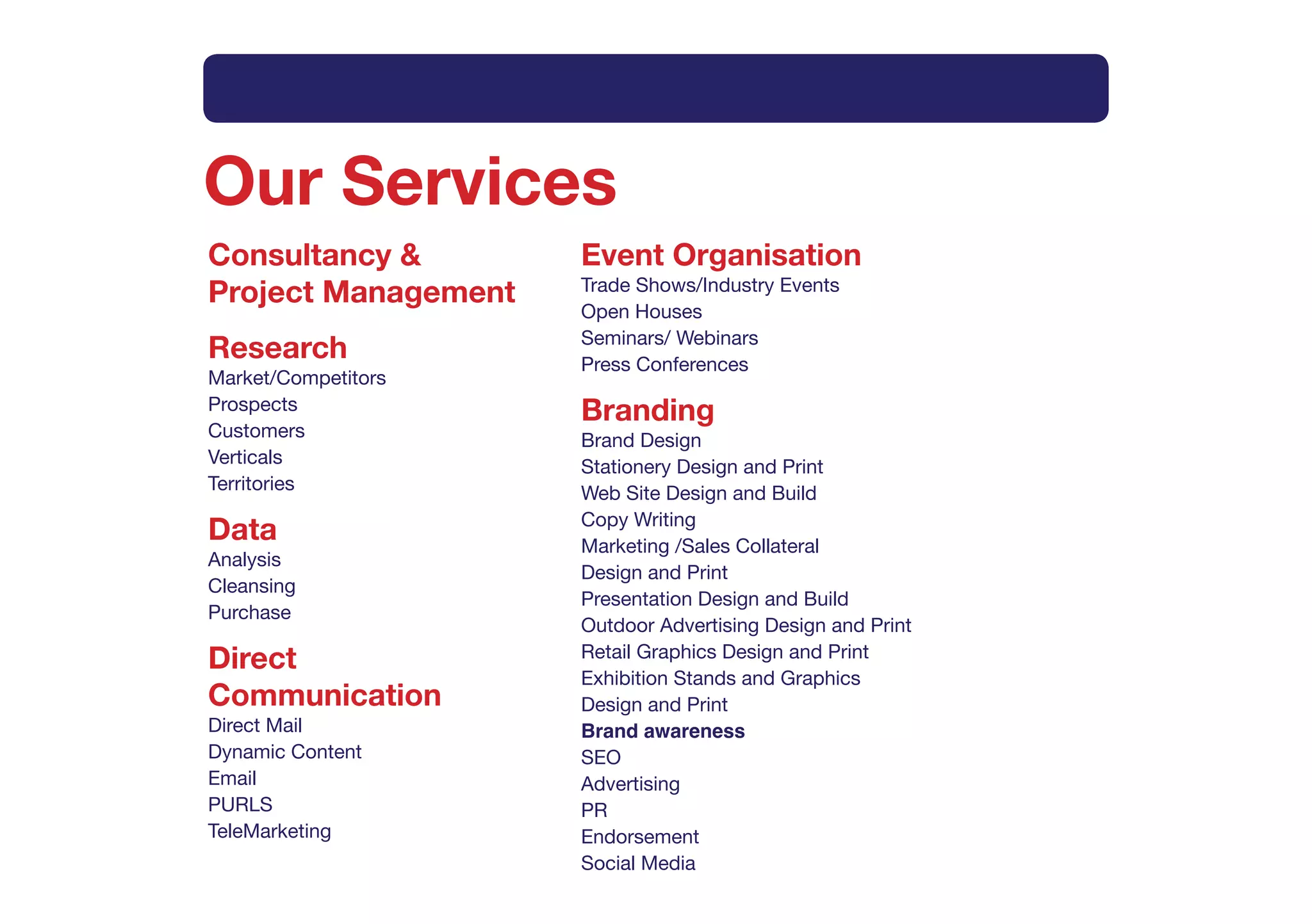 Intro      What   How   Method        Why        Services      Contact



Our Services
Consultancy &              Event Organisation
Project Management         Trade Shows/Industry Events
                           Open Houses
                           Seminars/ Webinars
Research                   Press Conferences
Market/Competitors
Prospects                  Branding
Customers                  Brand Design
Verticals                  Stationery Design and Print
Territories                Web Site Design and Build
                           Copy Writing
Data                       Marketing /Sales Collateral
Analysis
                           Design and Print
Cleansing
                           Presentation Design and Build
Purchase
                           Outdoor Advertising Design and Print
Direct                     Retail Graphics Design and Print
                           Exhibition Stands and Graphics
Communication              Design and Print
Direct Mail                Brand awareness
Dynamic Content            SEO
Email                      Advertising
PURLS                      PR
TeleMarketing              Endorsement
                           Social Media
 