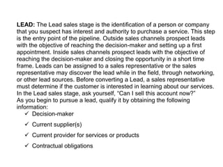 LEAD: The Lead sales stage is the identification of a person or company
that you suspect has interest and authority to purchase a service. This step
is the entry point of the pipeline. Outside sales channels prospect leads
with the objective of reaching the decision-maker and setting up a first
appointment. Inside sales channels prospect leads with the objective of
reaching the decision-maker and closing the opportunity in a short time
frame. Leads can be assigned to a sales representative or the sales
representative may discover the lead while in the field, through networking,
or other lead sources. Before converting a Lead, a sales representative
must determine if the customer is interested in learning about our services.
In the Lead sales stage, ask yourself, “Can I sell this account now?”
As you begin to pursue a lead, qualify it by obtaining the following
information:
 Decision-maker
 Current supplier(s)
 Current provider for services or products
 Contractual obligations
 