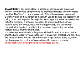 QUALIFIED: In this sales stage, a person or company has expressed
interest in our service and provided us information related to their specific
need(s). The “lead” is now a “prospect.” Either the customer contacted
Beyond Vision or they agreed to meet with you to discuss the possibility of
using us as their supplier. During this sales stage, the sales representative
asks the customer a series of questions to understand their service
requirements and needs, decision-making process, and any current
contractual obligations. In return, the customer is providing the sales
representative with the information.
If a sales representative is able gather all the information required in the
Qualified and Discovery sales stages in a single visit or telephone call, they
are ready to move forward to the Proposal stage. Before doing so, they
must also gain the customer’s commitment to review a proposal.
The probability of closing the deal is estimated at 30%.
 