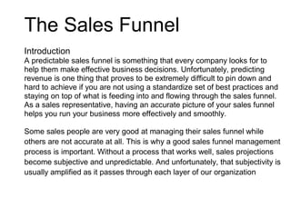The Sales Funnel
Introduction
A predictable sales funnel is something that every company looks for to
help them make effective business decisions. Unfortunately, predicting
revenue is one thing that proves to be extremely difficult to pin down and
hard to achieve if you are not using a standardize set of best practices and
staying on top of what is feeding into and flowing through the sales funnel.
As a sales representative, having an accurate picture of your sales funnel
helps you run your business more effectively and smoothly.
Some sales people are very good at managing their sales funnel while
others are not accurate at all. This is why a good sales funnel management
process is important. Without a process that works well, sales projections
become subjective and unpredictable. And unfortunately, that subjectivity is
usually amplified as it passes through each layer of our organization
 