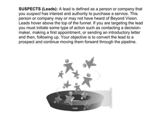 SUSPECTS (Leads): A lead is defined as a person or company that
you suspect has interest and authority to purchase a service. This
person or company may or may not have heard of Beyond Vision.
Leads hover above the top of the funnel. If you are targeting the lead
you must initiate some type of action such as contacting a decision-
maker, making a first appointment, or sending an introductory letter
and then, following up. Your objective is to convert the lead to a
prospect and continue moving them forward through the pipeline.
 