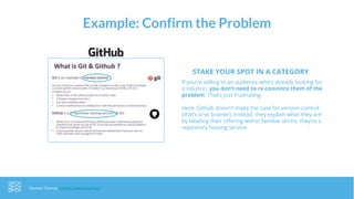 Example: Confirm the Problem
Source: Chorus, GitHub Overview Deck
If you’re selling to an audience who’s already looking for
a solution, you don’t need to re-convince them of the
problem. That’s just frustrating.
Here, Github doesn’t make the case for version control
(that’s a no brainer). Instead, they explain what they are
by labeling their offering within familiar terms: they’re a
repository hosting service.
STAKE YOUR SPOT IN A CATEGORY
 