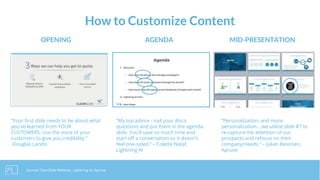 How to Customize Content
AGENDA MID-PRESENTATIONOPENING
“My top advice - nail your disco
questions and put them in the agenda
slide. You'll save so much time and
start off a conversation so it doesn't
feel one-sided.” – Colette Nataf,
Lightning AI
“Personalization, and more
personalization….we utilize slide #7 to
re-capture the attention of our
prospects and refocus on their
company/needs.” – Julian Besonen,
Apruve
“Your first slide needs to be about what
you've learned from YOUR
CUSTOMERS. Use the voice of your
customers to give you credibility.”
-Douglas Landis
Source: ClearSlide Webinar, Lightning AI, Apruve
 