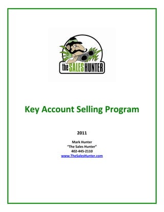  
     
     
     
     
     
                  
    Key Account Selling Program 
                        
                        
                       
                    2011 
                        
                 Mark Hunter 
              “The Sales Hunter” 
                402‐445‐2110 
            www.TheSalesHunter.com 
                        
                        
                        
                        
 
 
 
 