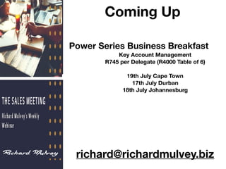Coming Up
Power Series Business Breakfast
Key Account Management
R745 per Delegate (R4000 Table of 6)
19th July Cape Town
17th July Durban
18th July Johannesburg
richard@richardmulvey.biz
 
