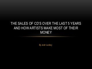 THE SALES OF CD’S OVER THE LAST 5 YEARS
AND HOW ARTISTS MAKE MOST OF THEIR
MONEY
By Josh Lockey

 