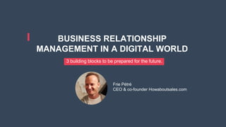 BUSINESS RELATIONSHIP
MANAGEMENT IN A DIGITAL WORLD
3 building blocks to be prepared for the future.
Frie Pétré
CEO & co-founder Howaboutsales.com
 