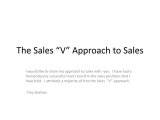 The Sales “V” Approach to Sales I would like to share my approach to sales with  you.  I have had a tremendously successful track record in the sales positions that I have held.  I attribute a majority of it to the Sales  “V” approach. -Trey Shelton 