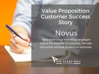 Value Proposition
Customer Success
Story
NovusMany technology marketing campaigns
stop at the ‘benefits’ of a solution. We take
this further and look at practical outcomes.
 