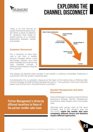 www.thesalesway.com
Exploring the
channel disconnect
Channel Disconnect in the Technology Industry © The Sales Way 2016
P.9
There is no one formula to
explain the channel disconnect,
yet rather a series of patterns
or ‘situations’ that create an
overall picture of a complex
relationship between vendor
and reseller.
Customer Disconnect
For a customer to have rece-
ived a call from a reseller
account manager about a new
technology solution, the initial
sales message and initiative may
have travelled through 5
different teams before it reaches
the customer.
This process can become more complex if the reseller is creating co-branded marketing in
conjunction with the vendor marketing team.
Fundamentally this is a problem, because at the heart of the relationship, as Matthew Bell,
Channel Manager at MOBI Wireless Management puts it, “The customer is the most important
aspect and without them, the partnership is pointless.”
Reseller Management and Sales
Disconnect
ChannelManagersmustalsocontendwiththe
disconnect between Partner Management
and Partner Sales People within the reseller
itself.
Although both groups work at the same
company and in the vendor’s eyes are
one entity, within the reseller they have
completely different drivers and therefore
require different approaches.
Partner Management is driven by
different incentives to those of
the partner reseller sales team
 