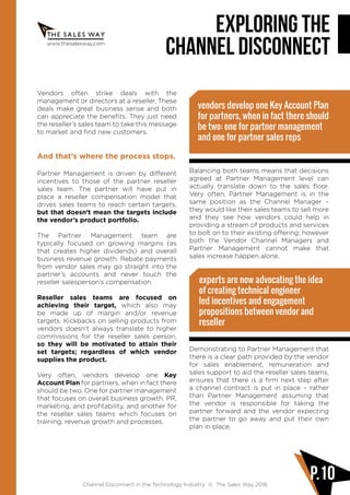 www.thesalesway.com
Exploring the
channel disconnect
Channel Disconnect in the Technology Industry © The Sales Way 2016
P.10
Vendors often strike deals with the
management or directors at a reseller. These
deals make great business sense and both
can appreciate the benefits. They just need
the reseller’s sales team to take this message
to market and find new customers.
And that’s where the process stops.
Partner Management is driven by different
incentives to those of the partner reseller
sales team. The partner will have put in
place a reseller compensation model that
drives sales teams to reach certain targets,
but that doesn’t mean the targets include
the vendor’s product portfolio.
The Partner Management team are
typically focused on growing margins (as
that creates higher dividends) and overall
business revenue growth. Rebate payments
from vendor sales may go straight into the
partner’s accounts and never touch the
reseller salesperson’s compensation.
Reseller sales teams are focused on
achieving their target, which also may
be made up of margin and/or revenue
targets. Kickbacks on selling products from
vendors doesn’t always translate to higher
commissions for the reseller sales person,
so they will be motivated to attain their
set targets; regardless of which vendor
supplies the product.
Very often, vendors develop one Key
Account Plan for partners, when in fact there
should be two. One for partner management
that focuses on overall business growth, PR,
marketing, and profitability, and another for
the reseller sales teams which focuses on
training, revenue growth and processes.
Balancing both teams means that decisions
agreed at Partner Management level can
actually translate down to the sales floor.
Very often, Partner Management is in the
same position as the Channel Manager –
they would like their sales teams to sell more
and they see how vendors could help in
providing a stream of products and services
to bolt on to their existing offering; however
both the Vendor Channel Managers and
Partner Management cannot make that
sales increase happen alone.
Demonstrating to Partner Management that
there is a clear path provided by the vendor
for sales enablement, remuneration and
sales support to aid the reseller sales teams,
ensures that there is a firm next step after
a channel contract is put in place – rather
than Partner Management assuming that
the vendor is responsible for taking the
partner forward and the vendor expecting
the partner to go away and put their own
plan in place.
vendors develop one Key Account Plan
for partners, when in fact there should
be two: one for partner management
and one for partner sales reps
experts are now advocating the idea
of creating technical engineer
led incentives and engagement
propositions between vendor and
reseller
 