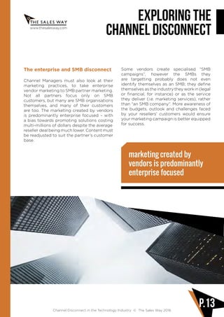 www.thesalesway.com
Exploring the
channel disconnect
Channel Disconnect in the Technology Industry © The Sales Way 2016
P.13
The enterprise and SMB disconnect
Channel Managers must also look at their
marketing practices, to take enterprise
vendor marketing to SMB partner marketing.
Not all partners focus only on SMB
customers, but many are SMB organisations
themselves, and many of their customers
are too. The marketing created by vendors
is predominantly enterprise focused – with
a bias towards promoting solutions costing
multi-millions of dollars despite the average
reseller deal being much lower. Content must
be readjusted to suit the partner’s customer
base.
Some vendors create specialised “SMB
campaigns”, however the SMBs they
are targetting probably does not even
identify themselves as an SMB; they define
themselves as the industry they work in (legal
or financial, for instance) or as the service
they deliver (i.e. marketing services), rather
than “an SMB company”. More awareness of
the budgets, outlook and challenges faced
by your resellers’ customers would ensure
your marketing campaign is better equipped
for success.
marketing created by
vendors is predominantly
enterprise focused
 