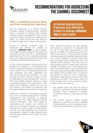 www.thesalesway.com
Recommendations for Addressing
the Channel Disconnect
Channel Disconnect in the Technology Industry © The Sales Way 2016
P.15
What is preventing Channel Mana-
gers from reaching their objectives?
The key objectives of a Vendor Channel
Manager appear straightforward, however
there a number of factors that prevent
vendor channel management from having
a positive impact on partner revenues and
sales. It is worth noting these key areas as
we often forget them in day to day activity.
Firstly, as channel programs grow, it
becomes very difficult for vendors to
dedicate sufficient time to each reseller.
Early stage channel programs are often very
successful as lots of time is dedicated to
enabling those first few resellers; providing
them with heightened support, lots of onsite
help and more flexibility over pricing.
As the channel program matures and more
resellers are added, it is unsustainable for
Partner Account Managers to dedicate the
same level of time to individual accounts,
and therefore the high standards slip
and the results are less dramatic. It is not
possible for each partner to have months
of dedicated channel enablement services
from the vendor, however putting in place
a standard approach to onboarding – that
aligns to the partner’s needs and not just
the vendors, will enable a systematic and
consistent approach to channel onboarding.
Whilst the majority of technology vendors
may have an official approach to channel
management, the approach to account
management often varies between Partner
Account Managers. The initial stages of
onboarding are usually very formal as
legal and contractual details are finalised,
however the various stages of enablement,
training, skill gap awareness and customer
engagement support usually depend upon
the individual resellers and vendor account
managers.
as channel programs grow,
it becomes very difficult for
vendors to dedicate sufficient
time to each reseller
Many channel programs are now bloated
and contain a proportion of resellers that
do not fit the ideal requirements of the
vendor (i.e. 80% of revenue will come from
20% of partners) so channel teams should
critically assess their partner base and make
cuts where needed, to prevent more time
and resources being wasted, by both the
reseller and the vendor. This will not be an
easy process and will cause upset among a
number of resellers, but if the opportunity
with the reseller doesn’t exist and sufficient
time and resources have been deployed into
the reseller with no effect then it is time for
the vendor to move on. This is important,
otherwise it takes away time from your most
productive partners. The reason many of
these resellers stay on the vendor’s ‘books’
is often due to two reasons:
•	 The vendor does not want to show a
decline in achievements against targets
(whether that’s revenues or number
of channel partners who they transact
with).
•	 The vendor account teams change
regularly so partners are just migrated
to new vendor account managers rather
than being assessed as a good fit or not.
 