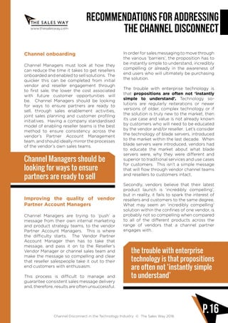 www.thesalesway.com
Recommendations for Addressing
the Channel Disconnect
Channel Disconnect in the Technology Industry © The Sales Way 2016
P.16
Channel onboarding
Channel Managers must look at how they
can reduce the time it takes to get resellers
onboarded and enabled to sell solutions. The
quicker this can be completed from initial
vendor and reseller engagement through
to first sale, the lower the cost associated
with future customer opportunities will
be. Channel Managers should be looking
for ways to ensure partners are ready to
sell, through sales enablement activities,
joint sales planning and customer profiling
initiatives. Having a company standardised
model of enabling reseller teams is the best
method to ensure consistency across the
vendor’s Partner Account Management
team, and should ideally mirror the processes
of the vendor’s own sales teams.
Improving the quality of vendor
Partner Account Managers
Channel Managers are trying to ‘push’ a
message from their own internal marketing
and product strategy teams, to the vendor
Partner Account Managers. This is where
the difficulty starts. The Vendor Partner
Account Manager then has to take that
message, and pass it on to the Reseller’s
Vendor Manager or channel sales team and
make the message so compelling and clear
that reseller salespeople take it out to their
end customers with enthusiasm.
This process is difficult to manage and
guarantee consistent sales message delivery
and, therefore, results are often unsuccessful.
In order for sales messaging to move through
the various ‘barriers’, the proposition has to
be instantly simple to understand, incredibly
compelling or already in the awareness of
end users who will ultimately be purchasing
the solution.
The trouble with enterprise technology is
that propositions are often not ‘instantly
simple to understand’. Technology so-
lutions are regularly reiterations or newer
versions of older, complex technology or if
the solution is truly new to the market, then
its use case and value is not already known
by customers who will need to be educated
by the vendor and/or reseller. Let’s consider
the technology of blade servers, introduced
to the market within the last decade. When
blade servers were introduced, vendors had
to educate the market about what blade
servers were, why they were different and
superior to traditional services and use cases
for customers. This isn’t a simple message
that will flow through vendor channel teams
and resellers to customers intact.
Secondly, vendors believe that their latest
product launch is ‘incredibly compelling’,
but in reality, it fails to spark the interest of
resellers and customers to the same degree.
What may seem an ‘incredibly compelling’
solution within the confines of one vendor, is
probably not so compelling when compared
to all of the different products across the
range of vendors that a channel partner
engages with.
Channel Managers should be
looking for ways to ensure
partners are ready to sell
the trouble with enterprise
technology is that propositions
are often not ‘instantly simple
to understand’
 