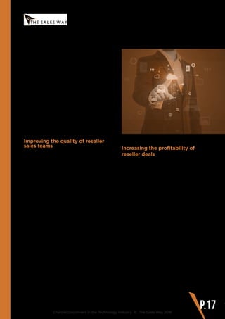 www.thesalesway.com
Recommendations for Addressing
the Channel Disconnect
Channel Disconnect in the Technology Industry © The Sales Way 2016
P.17
Therefore Channel Managers have to
recognise the reality of where their product
portfolio will sit within the reseller, and
develop a highly skilled team of Partner
Account Managers at the vendor level, who
can take a clear and compelling message out
to resellers and continue to work alongside
the resellers to guide the delivery of the
message to end customers.
In summary, the first step is improving the
quality of the Partner Account. Manager
(PAM) role at the vendor, as PAMs will be key
in taking out sales and strategy messaging
to reseller teams; as they are the last link in
the process before the solution moves over
to the reseller to sell.
Improving the quality of reseller
sales teams
Once sales messaging comes to the
reseller, it is up to the reseller sales teams
to communicate that messaging to end
customers. The sales messaging may
reach the reseller intact, but if the reseller
teams lack the skills to start compelling
conversations with customers, then the plan
falls apart very quickly.
The Vendor Channel Manager must therefore
look at how they can affect change across
the skill set of reseller sales teams in order to
make the sales process as smooth as possible
and heighten the chances of success.
Working alongside partner management
to develop sales skills programs within
resellers helps reseller sales teams increase
the effectiveness of their customer conver-
sations and sales processes. However,
vendor channel management often focus on
training which is product related rather than
generic sales skill focused.
Importantly, skills need to be developed
across general sales activities such as
lead generation and presenting, account
management, sales pipeline best practice
and customer service handling.
Increasing the profitability of
reseller deals
Sales teams who are left to their own devices
and measured on revenue attainment alone
will drive down margin levels in a bid to
drive sales numbers. When a sale becomes
difficult or a customer stalls their decision,
regardless of other underlying issues, sales
people will tend to blame pricing. Channel
Managers must be able to control this at a
macro level, by giving channel sales teams
the tools and skillset they need to bring
customer conversations up to a strategic
level where objections about price can
be handled effectively. Implementing a
thorough process to review margin levels
and regularly investigate the reasons behind
falls in margin in particular deals (through
win/loss analyses), will stand the Channel
Manager in good stead for ensuring that
vendor margin does not become the first
victim in deal negotiations.
Data analytics can also help to dynamically
assess margin position in real-time across
deals, partners, product categories and
customer segments.
 