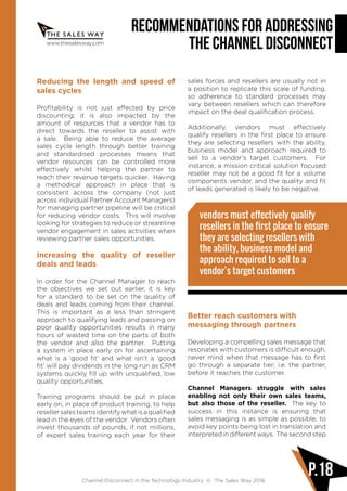 www.thesalesway.com
Recommendations for Addressing
the Channel Disconnect
Channel Disconnect in the Technology Industry © The Sales Way 2016
P.18
Reducing the length and speed of
sales cycles
Profitability is not just affected by price
discounting; it is also impacted by the
amount of resources that a vendor has to
direct towards the reseller to assist with
a sale. Being able to reduce the average
sales cycle length through better training
and standardised processes means that
vendor resources can be controlled more
effectively whilst helping the partner to
reach their revenue targets quicker. Having
a methodical approach in place that is
consistent across the company (not just
across individual Partner Account Managers)
for managing partner pipeline will be critical
for reducing vendor costs. This will involve
looking for strategies to reduce or streamline
vendor engagement in sales activities when
reviewing partner sales opportunities.
Increasing the quality of reseller
deals and leads
In order for the Channel Manager to reach
the objectives we set out earlier, it is key
for a standard to be set on the quality of
deals and leads coming from their channel.
This is important as a less than stringent
approach to qualifying leads and passing on
poor quality opportunities results in many
hours of wasted time on the parts of both
the vendor and also the partner. Putting
a system in place early on for ascertaining
what is a ‘good fit’ and what isn’t a ‘good
fit’ will pay dividends in the long run as CRM
systems quickly fill up with unqualified, low
quality opportunities.
Training programs should be put in place
early on, in place of product training, to help
resellersalesteamsidentifywhatisaqualified
lead in the eyes of the vendor. Vendors often
invest thousands of pounds, if not millions,
of expert sales training each year for their
sales forces and resellers are usually not in
a position to replicate this scale of funding,
so adherence to standard processes may
vary between resellers which can therefore
impact on the deal qualification process.
Additionally, vendors must effectively
qualify resellers in the first place to ensure
they are selecting resellers with the ability,
business model and approach required to
sell to a vendor’s target customers. For
instance, a mission critical solution focused
reseller may not be a good fit for a volume
components vendor, and the quality and fit
of leads generated is likely to be negative.
vendors must effectively qualify
resellers in the first place to ensure
they are selecting resellers with
the ability, business model and
approach required to sell to a
vendor’s target customers
Better reach customers with
messaging through partners
Developing a compelling sales message that
resonates with customers is difficult enough,
never mind when that message has to first
go through a separate tier; i.e. the partner,
before it reaches the customer.
Channel Managers struggle with sales
enabling not only their own sales teams,
but also those of the reseller. The key to
success in this instance is ensuring that
sales messaging is as simple as possible, to
avoid key points being lost in translation and
interpreted in different ways. The second step
 