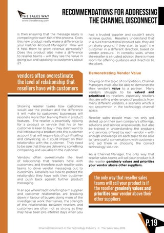www.thesalesway.com
Recommendations for Addressing
the Channel Disconnect
Channel Disconnect in the Technology Industry © The Sales Way 2016
P.19
is then ensuring that the message really is
compelling for each tier of the process. Does
this new product really make a difference to
your Partner Account Managers? How will
it help them to grow revenue personally?
Does this product also make a difference
to reseller teams – will they see the value in
going out and speaking to customers about
it?
vendors often overestimate
the level of relationship that
resellers have with customers
Showing reseller teams how customers
would use the product and the difference
it will make to customers’ businesses will
resonate more than training them in product
features. The reseller is essentially looking
for a product or service that his or her
customer is keen to buy – they don’t want to
risk introducing a product into the customer
account that will require lots of uphill selling
and convincing, as it could impact on their
relationship with the customer. They need
to be sure that they are delivering something
compelling and valuable to the customer.
Vendors often overestimate the level
of relationship that resellers have with
customers, and therefore push reseller sales
teams to drive vendor messaging out to
customers. Resellers will look to protect the
relationship they have with their customer
and push back against further product
messaging.
In an age where traditional long term supplier
and customer relationships are breaking
down in favour of buyers doing more of the
investigative work themselves, the strength
of the relationships between resellers and
customers are often not as strong as they
may have been pre-internet days when you
had a trusted supplier and couldn’t easily
retrieve quotes. Resellers understand that
in a pure transactional product sale, they are
on shaky ground if they start to ‘push’ the
customer in a different direction, based on
vendor pressure. In complex sales, where
the reseller is a trusted advisor, there is more
room for offering guidance and direction to
the client.
Demonstrating Vendor Value
Staying on the topic of competition, Channel
Managers must also be able to demonstrate
their vendor’s value to a partner. Many
vendors struggle to be valued and
prioritised by resellers, especially resellers
that are selling wide ranges of products from
many different vendors, a scenario which is
not uncommon in the technology channel
space.
Reseller sales people must not only get
skilled up on their own company’s offerings,
solutions and service wraparounds, but also
be trained in understanding the products
and services offered by each vendor – with
enough knowledge on each topic to be able
to have useful conversations with customers
and aid them in choosing the correct
technology solution.
As a Channel Manager, the only way that
reseller sales teams will sell your product is if
the reseller genuinely values and priorities
your vendor above other suppliers.
the only way that reseller sales
teams will sell your product is if
the reseller genuinely values and
priorities your vendor above their
other suppliers
 