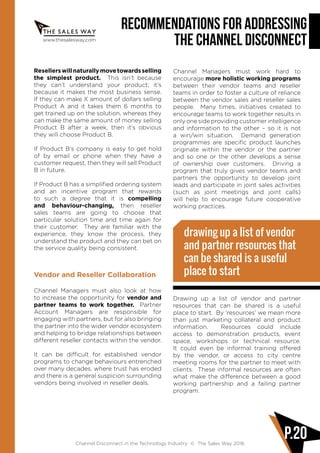 www.thesalesway.com
Recommendations for Addressing
the Channel Disconnect
Channel Disconnect in the Technology Industry © The Sales Way 2016
P.20
Resellerswillnaturallymovetowardsselling
the simplest product. This isn’t because
they can’t understand your product; it’s
because it makes the most business sense.
If they can make X amount of dollars selling
Product A and it takes them 6 months to
get trained up on the solution, whereas they
can make the same amount of money selling
Product B after a week, then it’s obvious
they will choose Product B.
If Product B’s company is easy to get hold
of by email or phone when they have a
customer request, then they will sell Product
B in future.
If Product B has a simplified ordering system
and an incentive program that rewards
to such a degree that it is compelling
and behaviour-changing, then reseller
sales teams are going to choose that
particular solution time and time again for
their customer. They are familiar with the
experience, they know the process, they
understand the product and they can bet on
the service quality being consistent.
Vendor and Reseller Collaboration
Channel Managers must also look at how
to increase the opportunity for vendor and
partner teams to work together. Partner
Account Managers are responsible for
engaging with partners, but for also bringing
the partner into the wider vendor ecosystem
and helping to bridge relationships between
different reseller contacts within the vendor.
It can be difficult for established vendor
programs to change behaviours entrenched
over many decades, where trust has eroded
and there is a general suspicion surrounding
vendors being involved in reseller deals.
Channel Managers must work hard to
encourage more holistic working programs
between their vendor teams and reseller
teams in order to foster a culture of reliance
between the vendor sales and reseller sales
people. Many times, initiatives created to
encourage teams to work together results in
only one side providing customer intelligence
and information to the other – so it is not
a win/win situation. Demand generation
programmes are specific product launches
originate within the vendor or the partner
and so one or the other develops a sense
of ownership over customers. Driving a
program that truly gives vendor teams and
partners the opportunity to develop joint
leads and participate in joint sales activities
(such as joint meetings and joint calls)
will help to encourage future cooperative
working practices.
Drawing up a list of vendor and partner
resources that can be shared is a useful
place to start. By ‘resources’ we mean more
than just marketing collateral and product
information. Resources could include
access to demonstration products, event
space, workshops or technical resource.
It could even be informal training offered
by the vendor, or access to city centre
meeting rooms for the partner to meet with
clients. These informal resources are often
what make the difference between a good
working partnership and a failing partner
program.
drawing up a list of vendor
and partner resources that
can be shared is a useful
place to start
 
