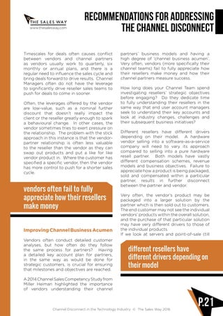 www.thesalesway.com
Recommendations for Addressing
the Channel Disconnect
Channel Disconnect in the Technology Industry © The Sales Way 2016
P.21
Timescales for deals often causes conflict
between vendors and channel partners
as vendors usually work to quarterly, six
monthly or annual plans, and there is a
regular need to influence the sales cycle and
bring deals forward to drive results. Channel
Managers often do not have the leverage
to significantly drive reseller sales teams to
push for deals to come in sooner.
Often, the leverages offered by the vendor
are low-value, such as a nominal further
discount that doesn’t really impact the
client or the reseller greatly enough to spark
a behavioural change. In other cases, the
vendor sometimes tries to exert pressure on
the relationship. The problem with the stick
approach in this instance is that the vendor-
partner relationship is often less valuable
to the reseller than the vendor as they can
swap out products and put a like for like
vendor product in. Where the customer has
specified a specific vendor, then the vendor
has more control to push for a shorter sales
cycle.
vendors often fail to fully
appreciate how their resellers
make money
ImprovingChannelBusinessAcumen
Vendors often conduct detailed customer
analyses, but how often do they follow
the same process for partners? Having
a detailed key account plan for partners,
in the same way as would be done for
strategic customers, is crucial for ensuring
that milestones and objectives are reached.
A2014ChannelSalesCompetencyStudyfrom
Miller Heiman highlighted the importance
of vendors understanding their channel
partners’ business models and having a
high degree of ‘channel business acumen’.
Very often, vendors (more specifically their
channel teams) fail to fully appreciate how
their resellers make money and how their
channel partners measure success.
How long does your Channel Team spend
investigating resellers’ strategic objectives
before engaging? Do they dedicate time
to fully understanding their resellers in the
same way that end user account managers
seek to understand their key accounts and
look at industry changes, challenges and
their subsequent business initiatives?
Different resellers have different drivers
depending on their model. A hardware
vendor selling into a software-as-a-service
company will need to vary its approach
compared to selling into a pure hardware
resell partner. Both models have vastly
different compensation schemes, revenue
models and business objectives. Failure to
appreciate how a product is being packaged,
sold and compensated within a particular
partner, results in further disconnect
between the partner and vendor.
Very often, the vendor’s product may be
packaged into a larger solution by the
partner which is then sold out to customers.
The end customer may not see the individual
vendors’ products within the overall solution,
and the purchase of that particular solution
may have very different drivers to those of
the individual products.
If we look at servers and point-of-sale (till
different resellers have
different drivers depending on
their model
 