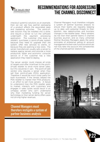 www.thesalesway.com
Recommendations for Addressing
the Channel Disconnect
Channel Disconnect in the Technology Industry © The Sales Way 2016
P.22
checkout systems) solutions as an example,
then we can see how partner packaging
of a product affects the associated sales
and marketing activities. The point-of-
sale solution may be installed into a store,
and require a server to run the software
underneath the payment processing
application. The customer (the store or
retailer), purchases a point-of-sale system
because they need to upgrade their old
system, offer new services to clients, or
because they are opening a new store. The
server manufacturer usually sells a server to
replace ageing servers and provide a more
productive, faster and economic compute
service or if the customer has a new
application they need to deploy.
The server vendor could impose all kinds
of targets and offer incentives to the point-
of-sale reseller to drive more server sales,
but this would be in vain. The point-of-sale
vendor only requires a server when they
sell their point-of-sale (POS) application.
Therefore it would be much more useful for
both businesses, if the vendor helped the
POS reseller to market their POS products,
in an effort to sell more servers. A failure
to understand how the POS reseller goes
to market, interacts with customers and
engages in sales cycles would result in an
unhappy vendor who can’t understand
why their marketing funding for server
technology or their server demo offers were
not driving higher revenues.
Channel Managers must therefore instigate
a system of partner business analysis to
ensure their teams are regularly keeping
up to date with potential threats to their
position, new opportunities and business
changes in the reseller base. Many vendors
do not train their partner teams in channel
business acumen, and so many untrained
Partner Business Managers apply the same
principles of enterprise selling or account
management to their role; functions which do
not fully take into account the complexities
of the channel partner relationship.
Channel Managers must
therefore instigate a system of
partner business analysis
 