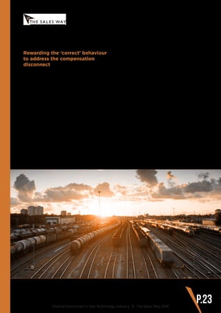 Rewarding the ‘correct’ behaviour
to address the compensation
disconnect
Do vendors always reward the behaviour
they want? Or do they inadvertently create
incentive programs that reward low value
products?
Many vendors say they want strategic, long
term customer partnerships, when in fact
they tend to reward purely on product sales
figures alone. Channel Managers must look
at how they can better incentivise reseller
teams to deliver against a set of sales
behaviours that they want to encourage,
such as:
www.thesalesway.com
Recommendations for Addressing
the Channel Disconnect
Channel Disconnect in the Technology Industry © The Sales Way 2016
P.23
•	 Completing sales skills training based
on vendor solutions
•	 Increasing generic sales and account
management skills
•	 Developing strategic customer
conversations
•	 Uncovering business opportunities (i.e.
that are business led, rather than IT led)
•	 Consistently increasing the vendor
share of wallet within each customer
•	 Creating thought leadership content
and marketing around vendor products
and use cases
•	 Meeting with business and C-level
contacts at the customer
These behaviours may be harder to measure
on a spreadsheet but it will help to improve
the current disconnect where channel
teams are rewarded based on product
unit sales, but are then discouraged from
selling just ‘products’.
 