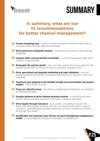 www.thesalesway.com SUMMARY
Channel Disconnect in the Technology Industry © The Sales Way 2016
P.25
In summary, what are our
10 recommendations
for better channel management?
Create something new - combine vendor and partner solutions and skills to
produce a differentiated, specialised solution.
Drive behaviours alongside revenue - iincentivise for training, marketing and
engaging.
Improve skills, not just product knowledge - funnel management, sales skills,
industry understanding.
Reimagine the partner portal - how can it be used to drive more value for the
reseller and be seen as the go-to place in customer engagements?
Drive specialised and targeted marketing and sales initiatives - account
based marketing and different marketing approaches for partners, customers,
industries.
Transform your program to be flexible enough to accommodate new partner
models - CSPs, MSPs, SIs, ISVs.
Focus on collective-trust - info-sharing, collaborative marketing, zip mentality
at all levels and roles.
Analyse partners to drive channel business acumen - understand business
drivers, revenue models, priorities, motivators, initiatives and goals.
Drive loyalty through relevance - give resellers the ability to access the
latest skills and industry thinking, process, business transformation support,
processes, methodologies, thought leadership and new marketing initiatives -
all through the vendor.
Standardise and systemise your Partner Account Management engagement
model - to guard against disruption and lapses in engagement.
 