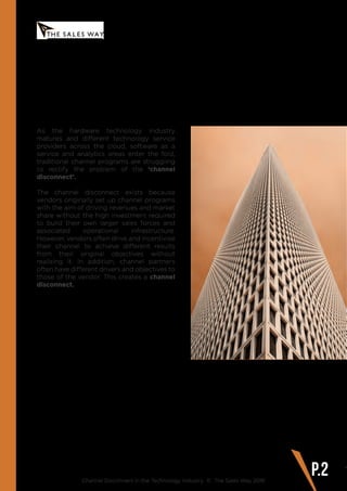 As the hardware technology industry
matures and different technology service
providers across the cloud, software as a
service and analytics areas enter the fold,
traditional channel programs are struggling
to rectify the problem of the ‘channel
disconnect’.
The channel disconnect exists because
vendors originally set up channel programs
with the aim of driving revenues and market
share without the high investment required
to build their own larger sales forces and
associated operational infrastructure.
However, vendors often drive and incentivise
their channel to achieve different results
from their original objectives without
realising it. In addition, channel partners
often have different drivers and objectives to
those of the vendor. This creates a channel
disconnect.
Channel Disconnect in the Technology Industry © The Sales Way 2016
P.2
www.thesalesway.com INTRODUCTION
 