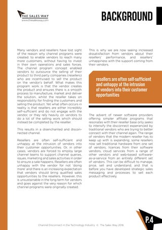 Channel Disconnect in the Technology Industry © The Sales Way 2016
P.4
www.thesalesway.com BACKGROUND
Many vendors and resellers have lost sight
of the reason why channel programs were
created: to enable vendors to reach many
more customers, without having to invest
in their own operations and sales forces.
The channel program concept enabled
vendors to outsource the selling of their
product to third party companies (resellers)
who are incentivised to sell the product
on the vendor’s behalf. What makes this
program work is that the vendor creates
the product and ensures there is a smooth
process to manufacture, market and deliver
the solution, whilst the reseller takes on
responsibility for finding the customers and
selling the product. Yet what often occurs in
reality is that resellers are either incredibly
self-sufficient and do not engage with the
vendor, or they rely heavily on vendors to
do a lot of the selling work which should
instead be completed by the reseller.
This results in a disenchanted and discon-
nected channel.
Resellers are often self-sufficient and
unhappy at the intrusion of vendors into
their customer opportunities. Or, in other
cases, vendors are forced to employ large
channel teams to support channel queries,
issues, marketing and sales activities in order
to ensure a sale happens. Resellers are often
unhappy with the vendor for not ‘doing
more’ and there is an increasing expectation
that vendors should bring qualified sales
opportunities to the resellers. However, this
is unsustainable in the long term for vendors
and goes against the very reason for which
channel programs were originally created.
This is why we are now seeing increased
dissatisfaction from vendors about their
resellers’ performance, and resellers’
unhappiness with the support coming from
their vendors.
The advent of newer software providers
offering simpler affiliate programs that
resonates with their reseller base only seeks
to intensify the disconnect experienced by
traditional vendors who are trying to better
connect with their channel again. The range
of vendors that the modern reseller has to
keep up with is expanding; some resellers
now sell traditional hardware from one set
of vendors, licences from their software
vendors, cloud services from a range of
other vendors and web-based software-
as-a-service from an entirely different set
of vendors. This can be difficult to manage,
price, sell and understand; and that is
before you have developed strategic sales
messaging and processes to sell each
product effectively.
resellers are often self-sufficient
and unhappy at the intrusion
of vendors into their customer
opportunities
 