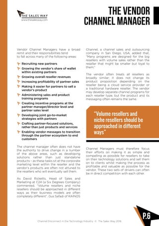 www.thesalesway.com
THE VENDOR
CHANNEL MANAGER
Channel Disconnect in the Technology Industry © The Sales Way 2016
P.6
Vendor Channel Managers have a broad
remit and their responsibilities tend
to fall across many of the following areas:
Recruiting new partners
Growing the vendor’s share of wallet
within existing partners
Growing overall reseller revenues
Increasing profitability of partner sales
Making it easier for partners to sell a
vendor’s product
Administering sales and product
training programs
Creating incentive programs at the
partner manager/director level and
partner sales level
Developing joint go-to-market
strategies with partners
Crafting partner-focused solutions,
rather than just products and services
Enabling vendor messages to transition
through the partner ecosystem to end
customers
The channel manager often does not have
the authority to drive change in a number
of the above areas, such as developing
solutions rather than just standalone
products – as these tasks sit at the corporate
marketing level within the reseller and the
vendor’s products are often not attuned to
the resellers who will eventually sell them.
As David Ricketts, Head of Sales and
Marketing at C24 (a Six Degrees Company)
commented, “Volume resellers and niche
resellers should be approached in different
ways as their business models are often
completely different”. Gus Safadi of KAINOS
Channel, a channel sales and outsourcing
company in San Diego, USA, added that,
“Many programs are designed for the big
resellers with volume sales rather than the
reseller that might be smaller but loyal to
them.”
The vendor often treats all resellers as
broadly similar; it does not change its
product proposition depending on the
reseller being a cloud service provider or
a traditional hardware reseller. The vendor
may develop separate channel programs for
each reseller type, but the product and its
messaging often remains the same.
Channel Managers must therefore focus
their efforts on making it as simple and
compelling as possible for resellers to take
on their technology solutions and sell them
on to clients whilst making the process as
profitable and valuable as possible for the
vendor. These two sets of drivers can often
be in direct competition with each other.
“Volume resellers and
niche resellers should be
approached in different
ways”
 