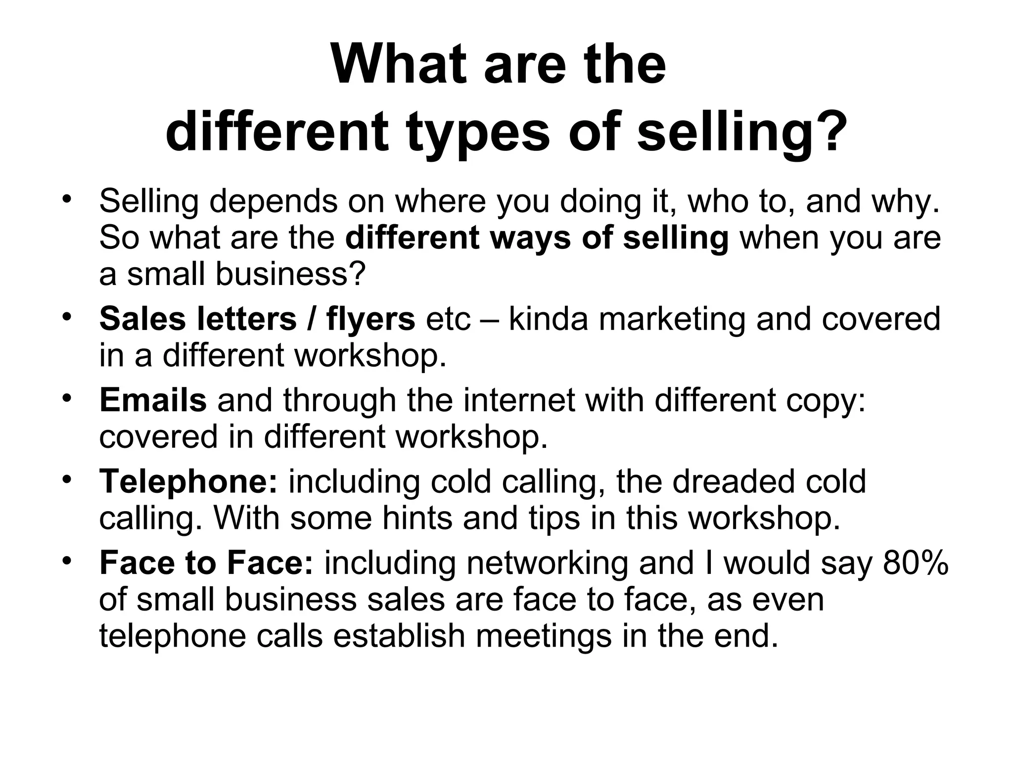 What are the  different types of selling? Selling depends on where you doing it, who to, and why. So what are the  different ways of selling  when you are a small business?  Sales letters / flyers  etc – kinda marketing and covered in a different workshop.  Emails  and through the internet with different copy: covered in different workshop.  Telephone:  including cold calling, the dreaded cold calling. With some hints and tips in this workshop.  Face to Face:  including networking and I would say 80% of small business sales are face to face, as even telephone calls establish meetings in the end.  