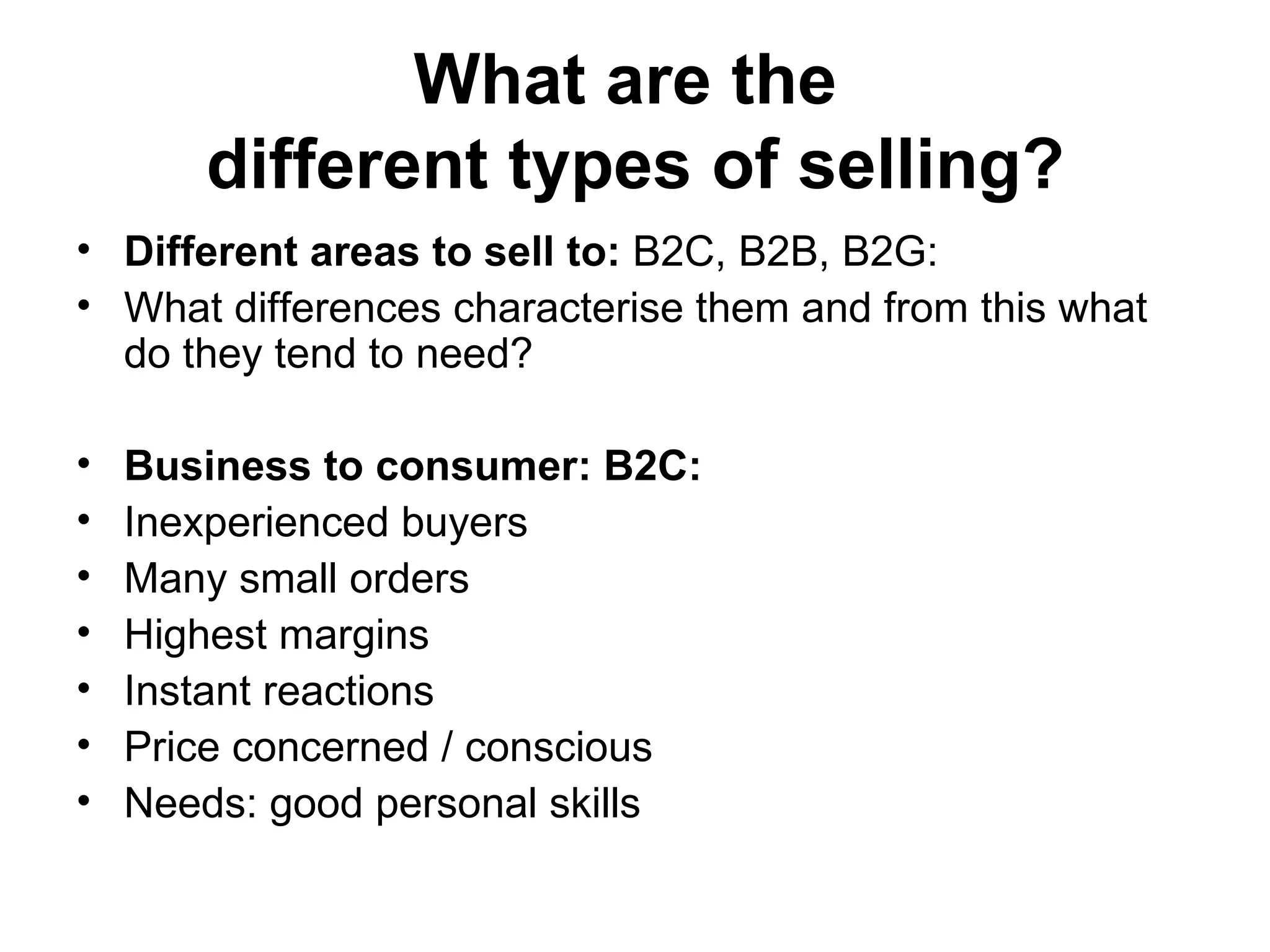 What are the  different types of selling? Different areas to sell to:  B2C, B2B, B2G:  What differences characterise them and from this what do they tend to need?  Business to consumer: B2C:  Inexperienced buyers Many small orders  Highest margins  Instant reactions  Price concerned / conscious  Needs: good personal skills  