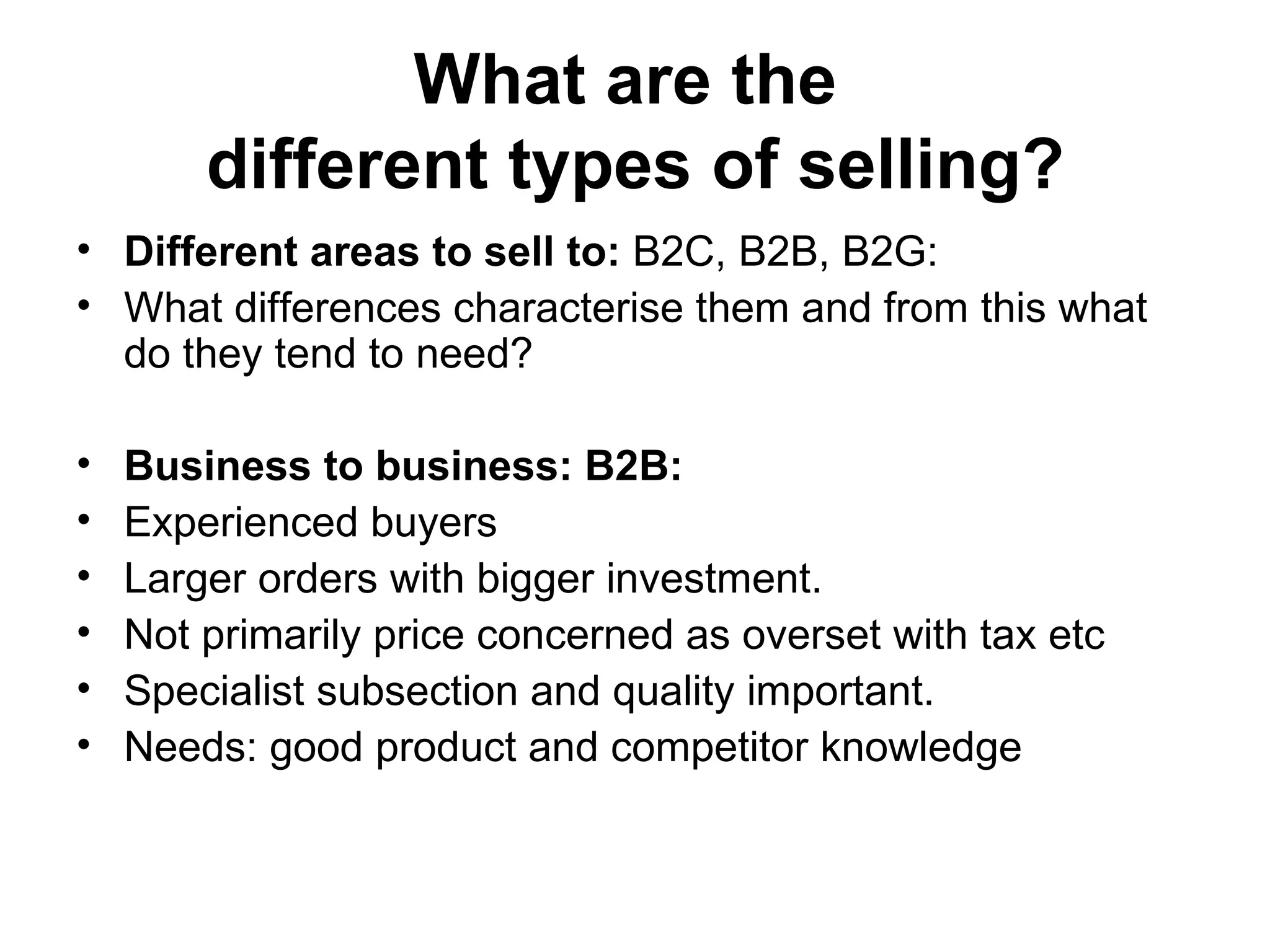 What are the  different types of selling? Different areas to sell to:  B2C, B2B, B2G:  What differences characterise them and from this what do they tend to need?  Business to business: B2B: Experienced buyers  Larger orders with bigger investment. Not primarily price concerned as overset with tax etc  Specialist subsection and quality important.  Needs: good product and competitor knowledge 