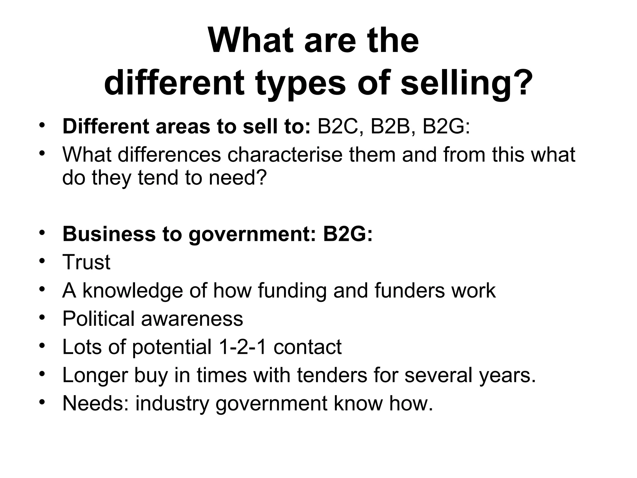 What are the  different types of selling? Different areas to sell to:  B2C, B2B, B2G:  What differences characterise them and from this what do they tend to need?  Business to government: B2G:  Trust  A knowledge of how funding and funders work Political awareness  Lots of potential 1-2-1 contact Longer buy in times with tenders for several years.  Needs: industry government know how.  
