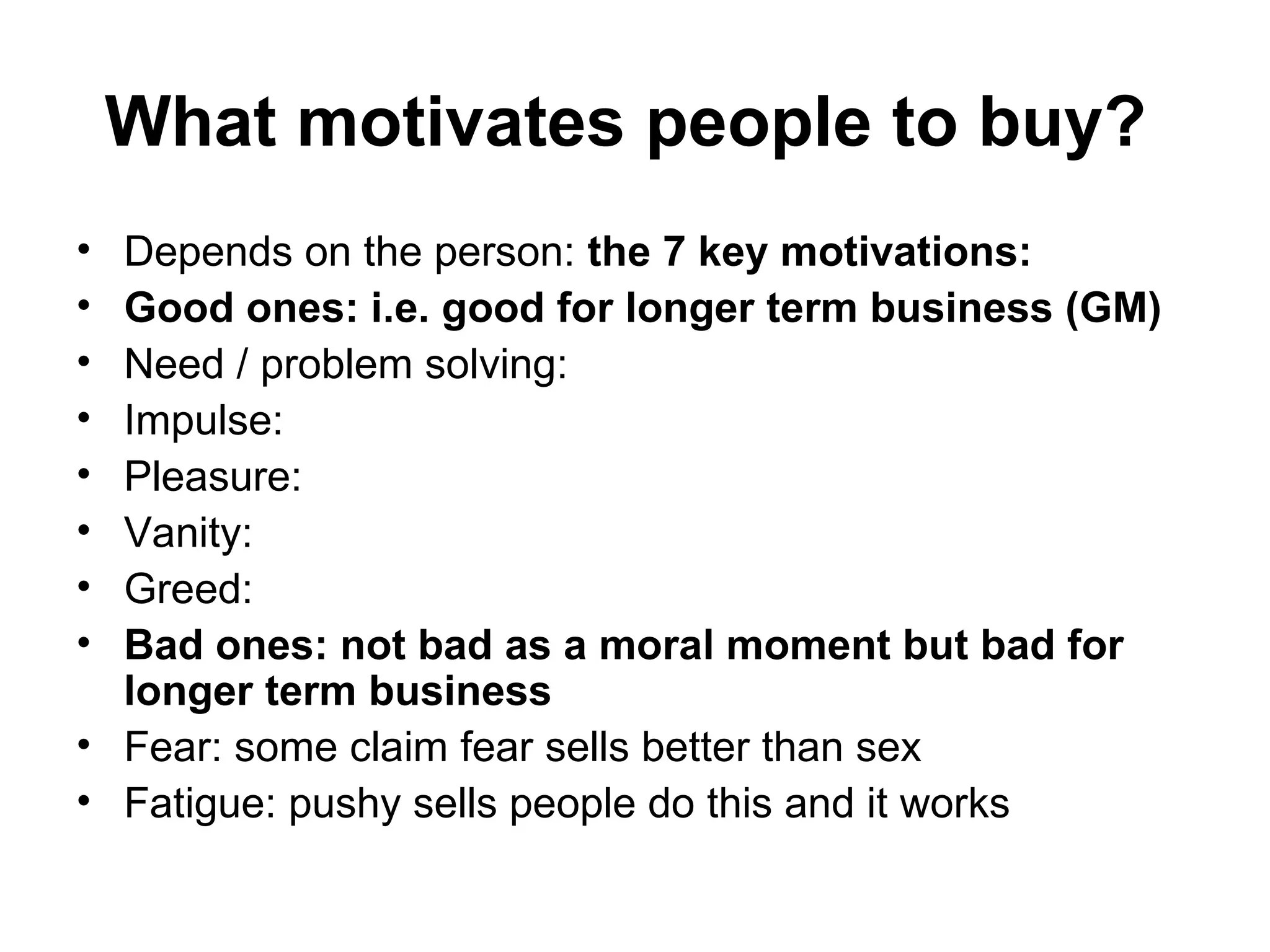 What motivates people to buy?   Depends on the person:  the 7 key motivations: Good ones: i.e. good for longer term business (GM) Need / problem solving:  Impulse: Pleasure: Vanity:  Greed: Bad ones: not bad as a moral moment but bad for longer term business Fear: some claim fear sells better than sex Fatigue: pushy sells people do this and it works  