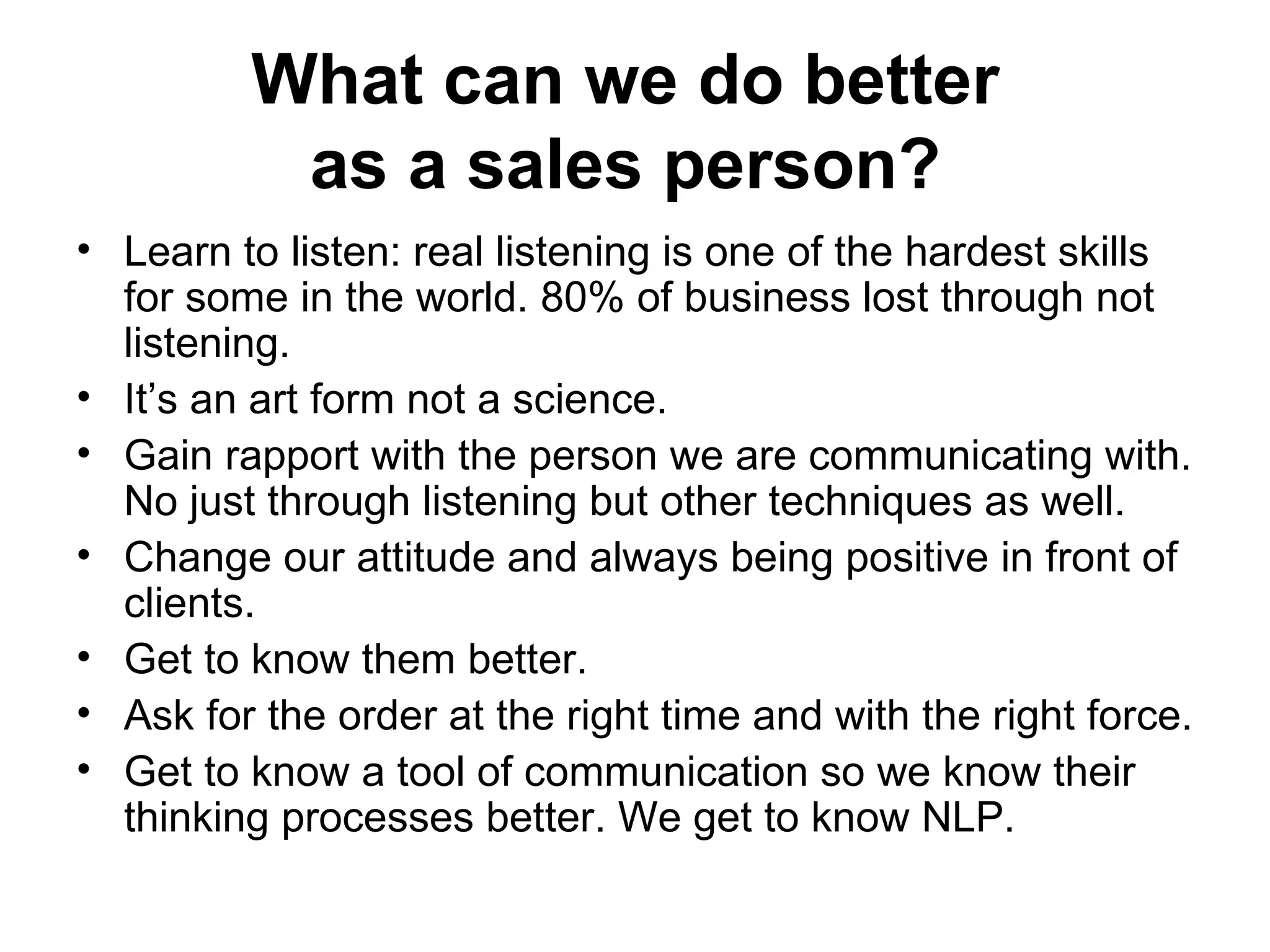 What can we do better  as a sales person?   Learn to listen: real listening is one of the hardest skills for some in the world. 80% of business lost through not listening.  It’s an art form not a science.  Gain rapport with the person we are communicating with. No just through listening but other techniques as well.  Change our attitude and always being positive in front of clients.  Get to know them better.  Ask for the order at the right time and with the right force. Get to know a tool of communication so we know their thinking processes better. We get to know NLP.  