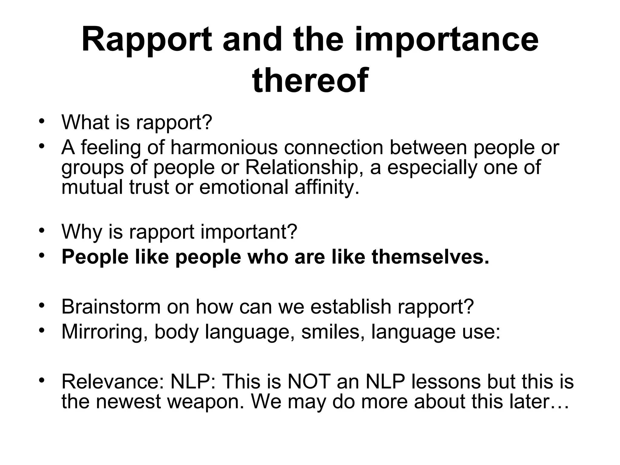 Rapport and the importance thereof What is rapport?  A feeling of harmonious connection between people or groups of people or Relationship, a especially one of mutual trust or emotional affinity.  Why is rapport important? People like people who are like themselves.   Brainstorm on how can we establish rapport?  Mirroring, body language, smiles, language use:  Relevance: NLP: This is NOT an NLP lessons but this is the newest weapon. We may do more about this later…  