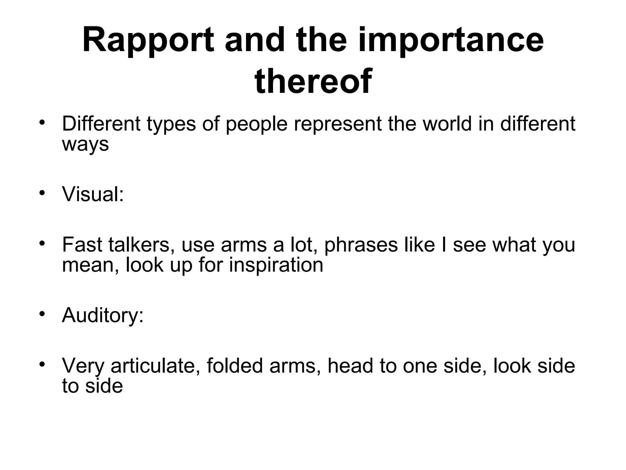 Rapport and the importance thereof Different types of people represent the world in different ways Visual:  Fast talkers, use arms a lot, phrases like I see what you mean, look up for inspiration Auditory:  Very articulate, folded arms, head to one side, look side to side  