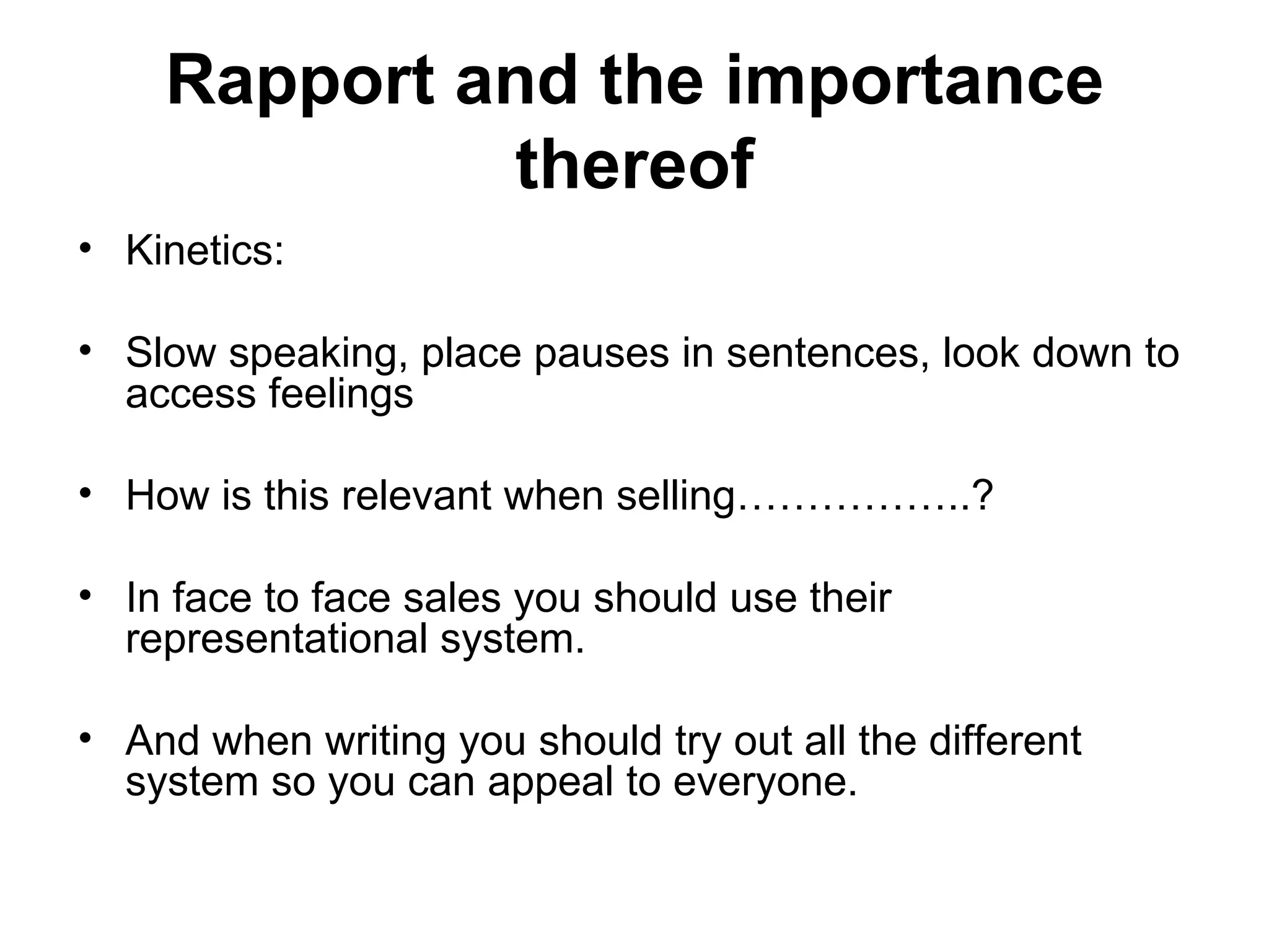 Rapport and the importance thereof Kinetics: Slow speaking, place pauses in sentences, look down to access feelings How is this relevant when selling……………..? In face to face sales you should use their representational system. And when writing you should try out all the different system so you can appeal to everyone. 