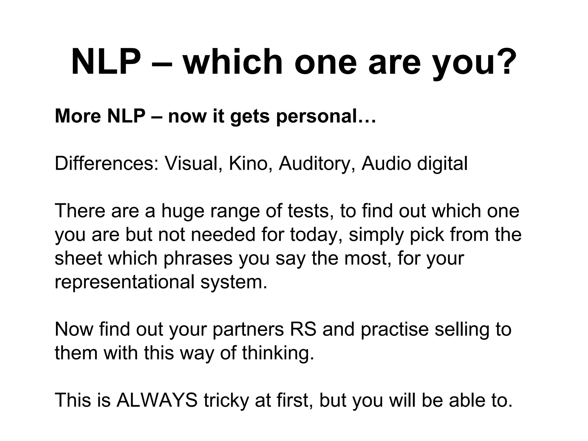 NLP – which one are you? More NLP – now it gets personal…  Differences: Visual, Kino, Auditory, Audio digital  There are a huge range of tests, to find out which one you are but not needed for today, simply pick from the  sheet which phrases you say the most, for your  representational system.  Now find out your partners RS and practise selling to them with this way of thinking.  This is ALWAYS tricky at first, but you will be able to.  