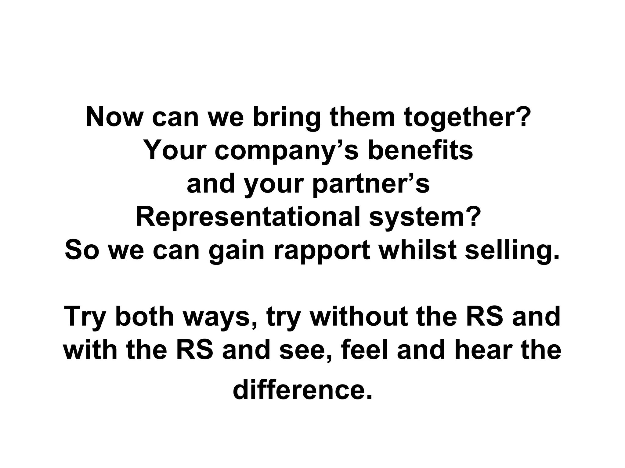 Now can we bring them together?  Your company’s benefits  and your partner’s  Representational system?  So we can gain rapport whilst selling. Try both ways, try without the RS and with the RS and see, feel and hear the difference.   