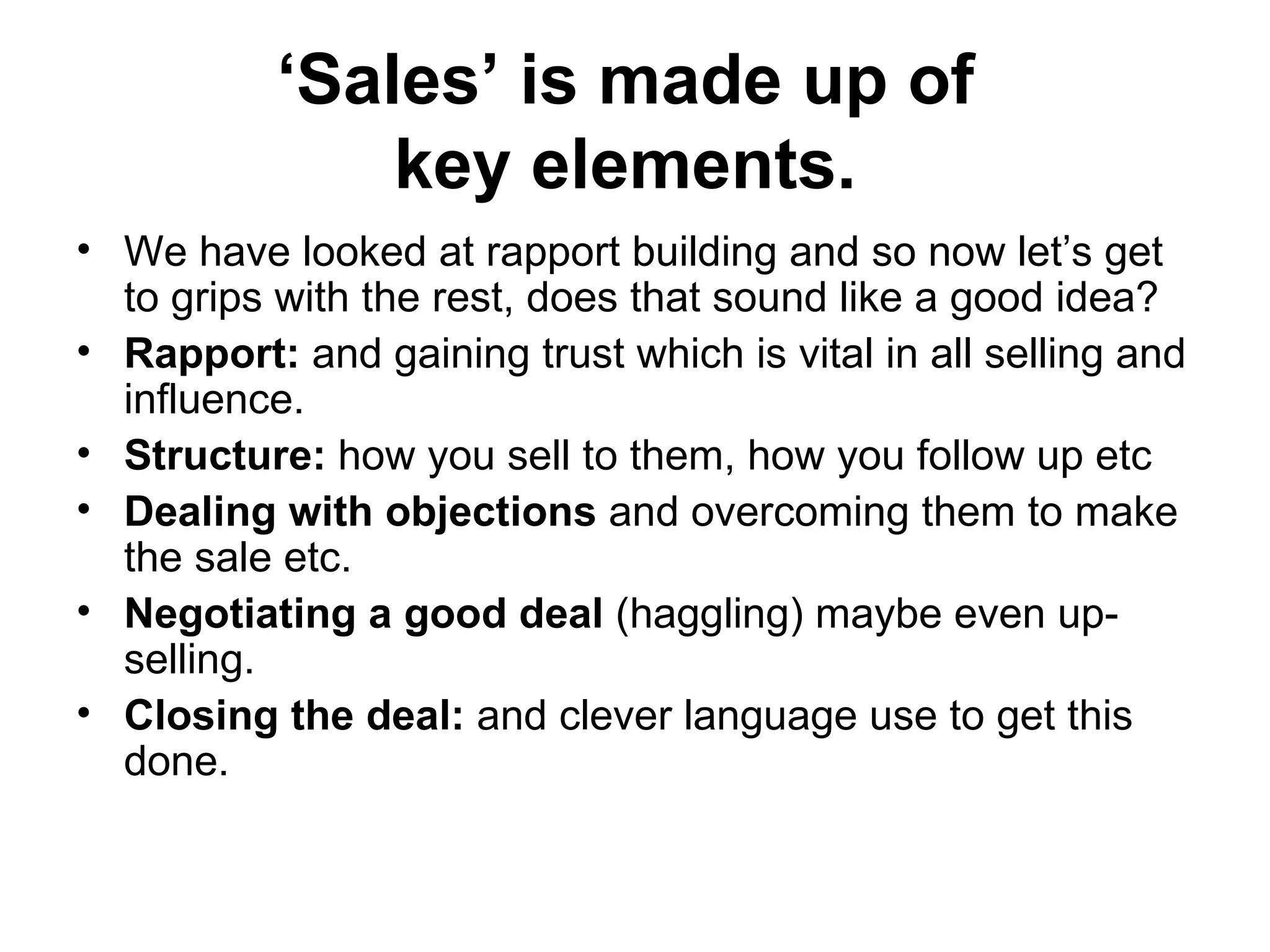 ‘ Sales’ is made up of  key elements.   We have looked at rapport building and so now let’s get to grips with the rest, does that sound like a good idea? Rapport:  and gaining trust which is vital in all selling and influence.  Structure:  how you sell to them, how you follow up etc  Dealing with objections  and overcoming them to make the sale etc. Negotiating a good deal  (haggling) maybe even up-selling.  Closing the deal:  and clever language use to get this done.  