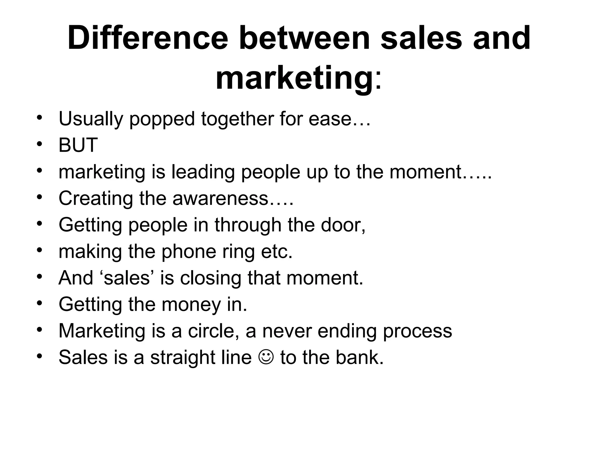 Difference between sales and marketing : Usually popped together for ease…  BUT  marketing is leading people up to the moment…..  Creating the awareness….  Getting people in through the door,  making the phone ring etc. And ‘sales’ is closing that moment.  Getting the money in.  Marketing is a circle, a never ending process  Sales is a straight line    to the bank.  