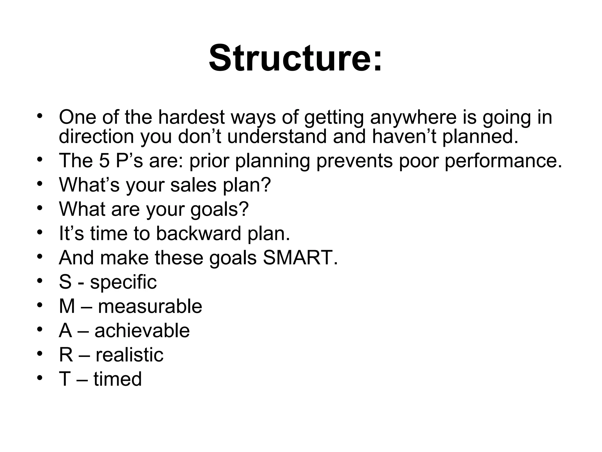 Structure:   One of the hardest ways of getting anywhere is going in direction you don’t understand and haven’t planned.  The 5 P’s are: prior planning prevents poor performance. What’s your sales plan?  What are your goals?  It’s time to backward plan.  And make these goals SMART. S - specific M – measurable  A – achievable  R – realistic  T – timed  