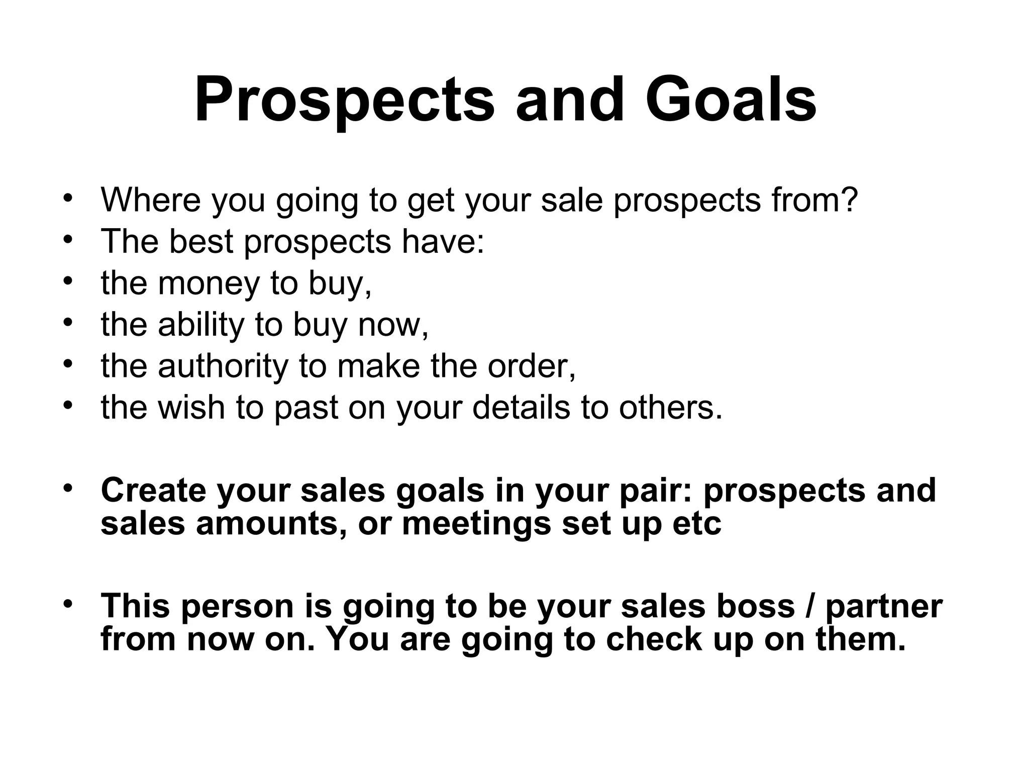 Prospects and Goals   Where you going to get your sale prospects from?  The best prospects have: the money to buy,  the ability to buy now,  the authority to make the order,  the wish to past on your details to others.  Create your sales goals in your pair: prospects and sales amounts, or meetings set up etc  This person is going to be your sales boss / partner from now on. You are going to check up on them.   