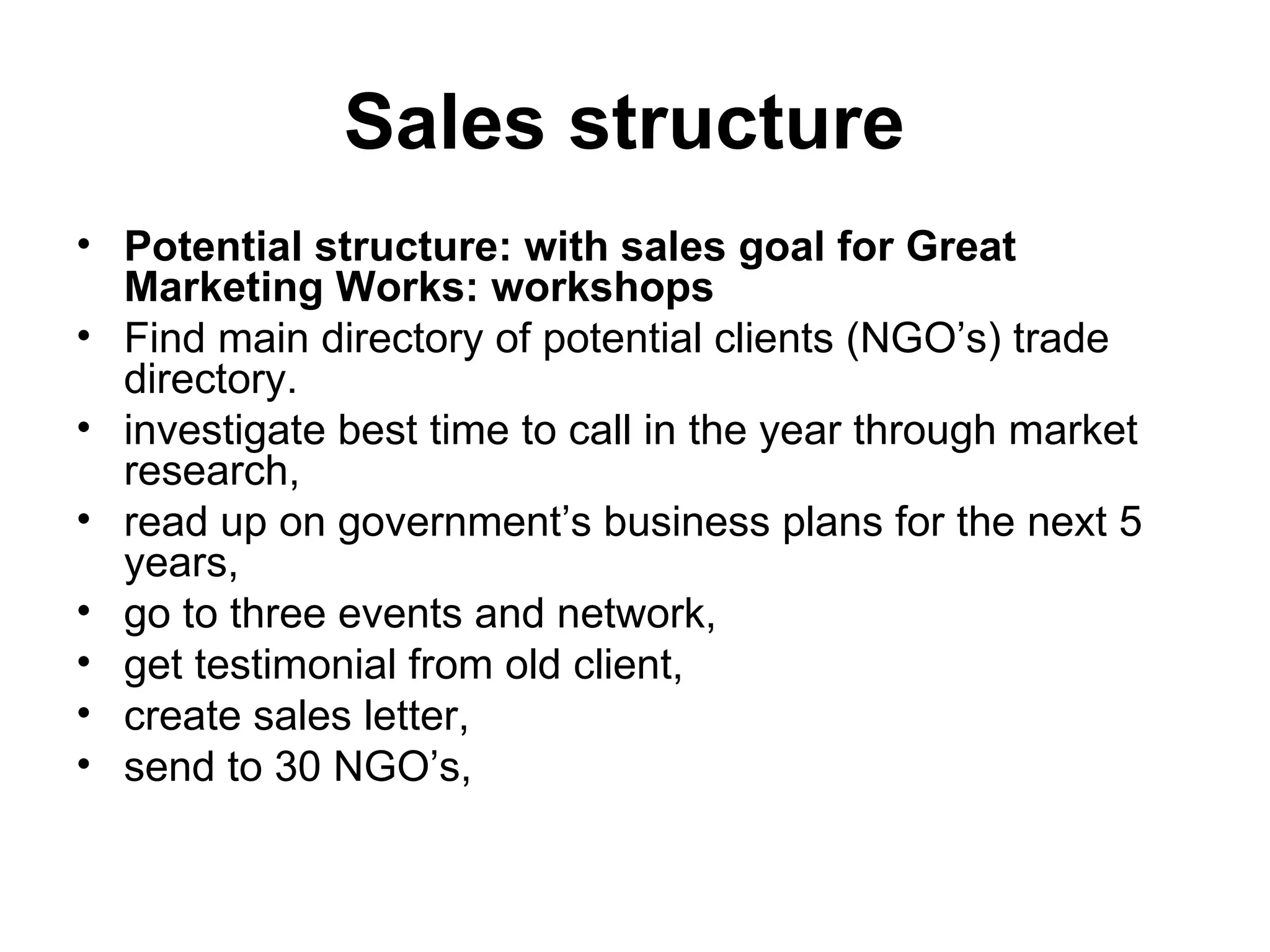 Sales structure   Potential structure: with sales goal for Great Marketing Works: workshops  Find main directory of potential clients (NGO’s) trade directory.  investigate best time to call in the year through market research,  read up on government’s business plans for the next 5 years,  go to three events and network,  get testimonial from old client,  create sales letter,  send to 30 NGO’s,  