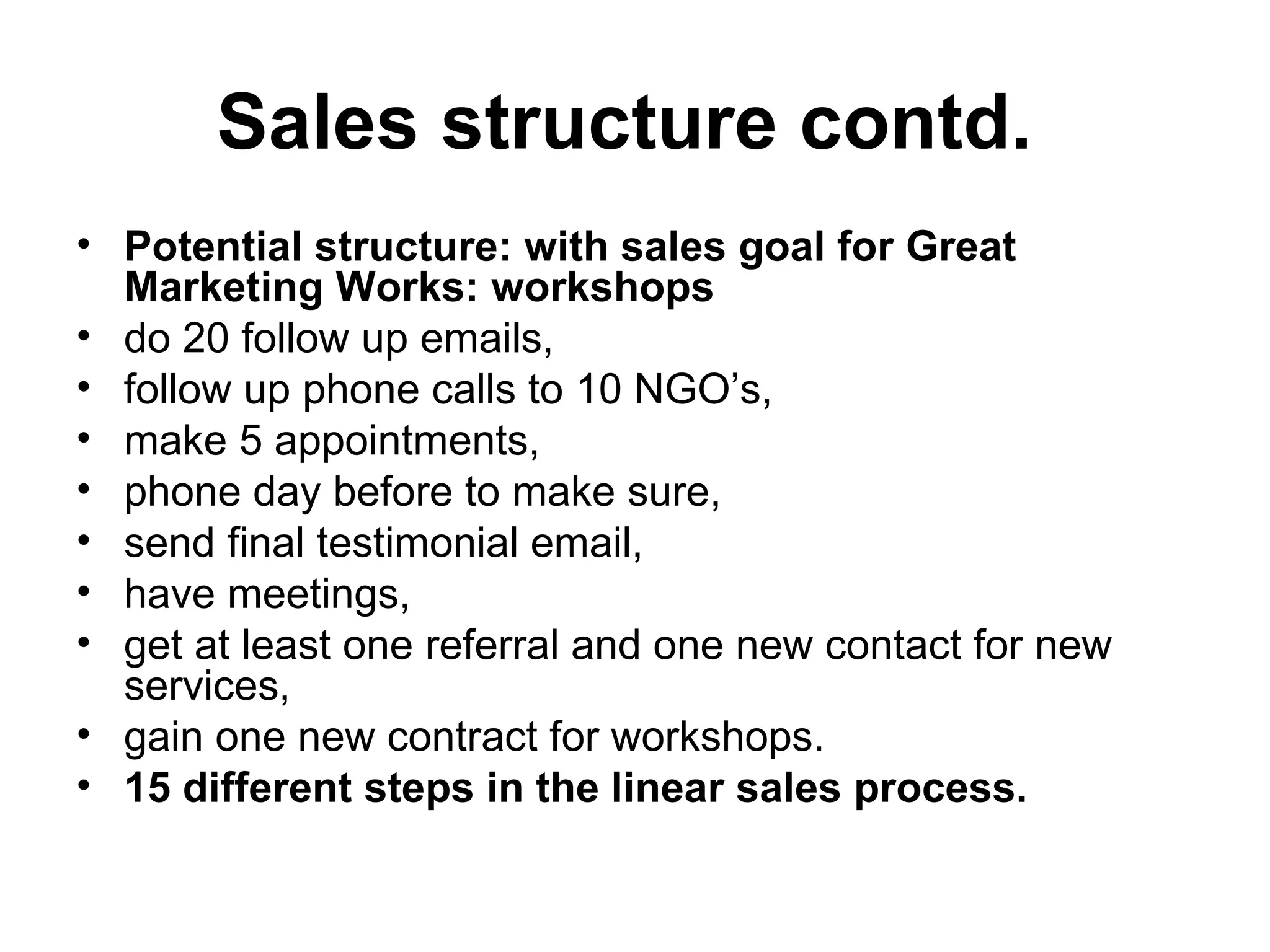 Sales structure contd.   Potential structure: with sales goal for Great Marketing Works: workshops  do 20 follow up emails,  follow up phone calls to 10 NGO’s,  make 5 appointments,  phone day before to make sure,  send final testimonial email,  have meetings,  get at least one referral and one new contact for new services,  gain one new contract for workshops. 15 different steps in the linear sales process.  
