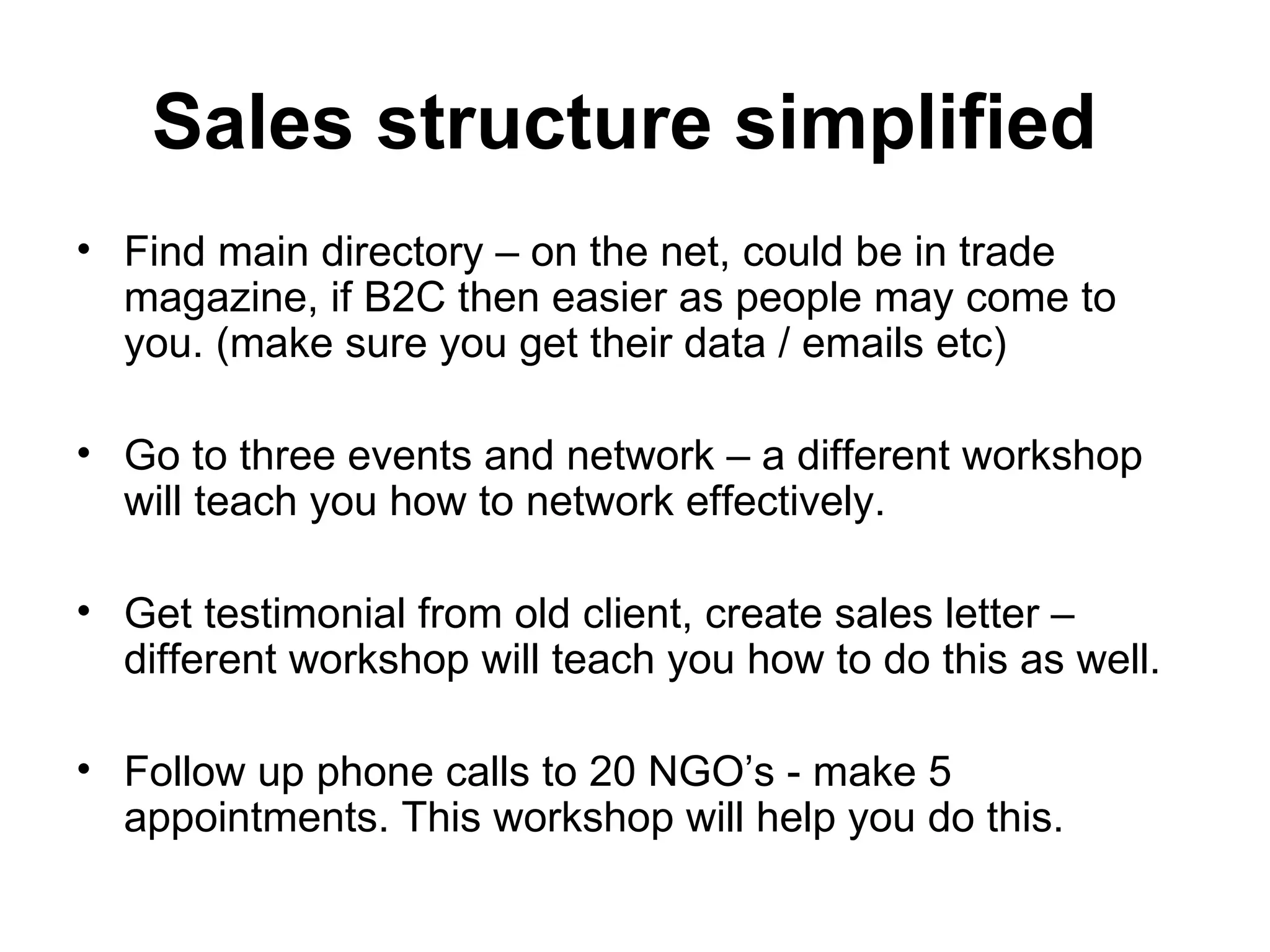 Sales structure simplified   Find main directory – on the net, could be in trade magazine, if B2C then easier as people may come to you. (make sure you get their data / emails etc) Go to three events and network – a different workshop will teach you how to network effectively.  Get testimonial from old client, create sales letter – different workshop will teach you how to do this as well.  Follow up phone calls to 20 NGO’s - make 5 appointments. This workshop will help you do this.  
