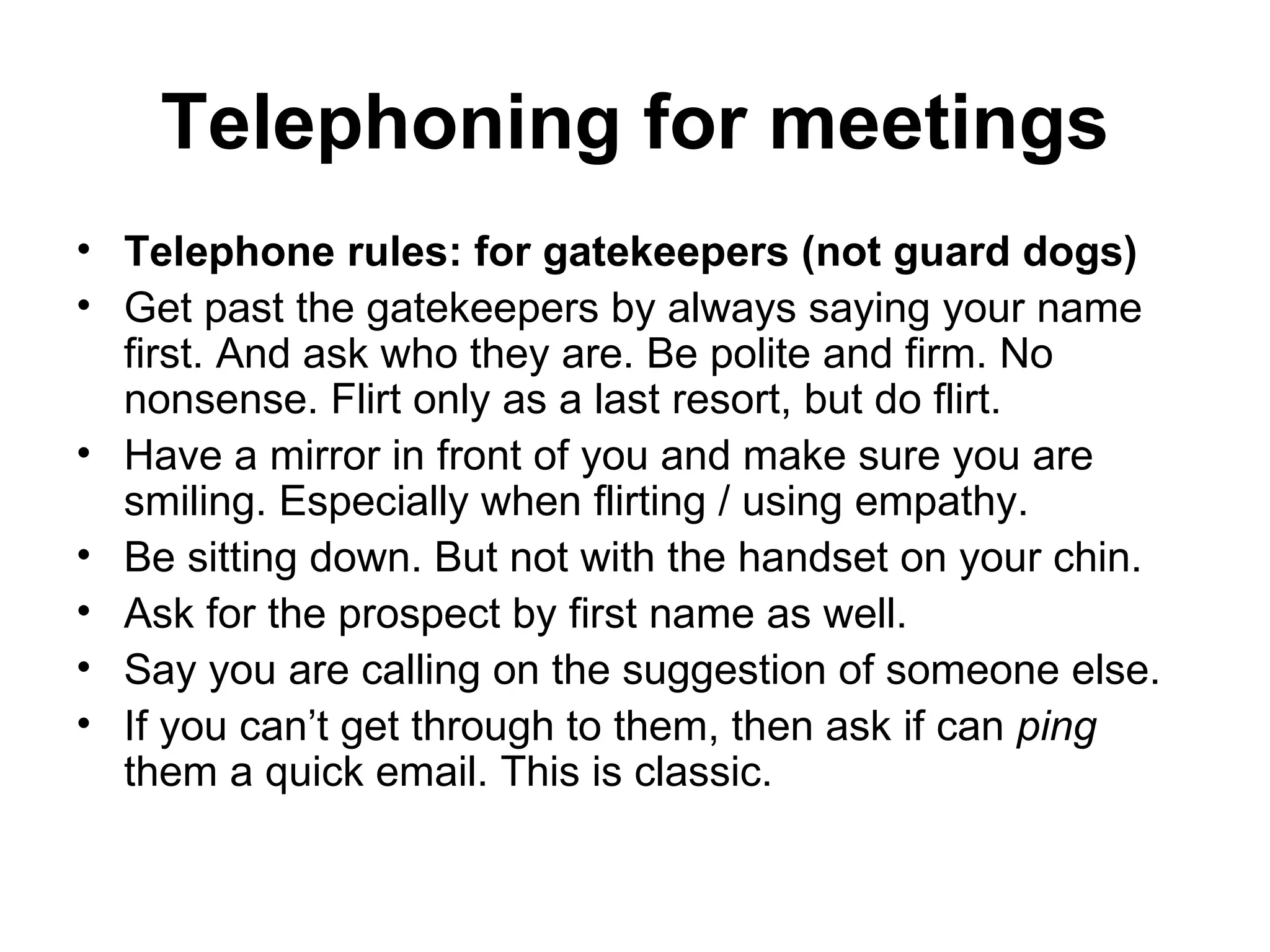 Telephoning for meetings Telephone rules: for gatekeepers (not guard dogs) Get past the gatekeepers by always saying your name first. And ask who they are. Be polite and firm. No nonsense. Flirt only as a last resort, but do flirt.  Have a mirror in front of you and make sure you are smiling. Especially when flirting / using empathy. Be sitting down. But not with the handset on your chin.  Ask for the prospect by first name as well.  Say you are calling on the suggestion of someone else.  If you can’t get through to them, then ask if can  ping  them a quick email. This is classic.  