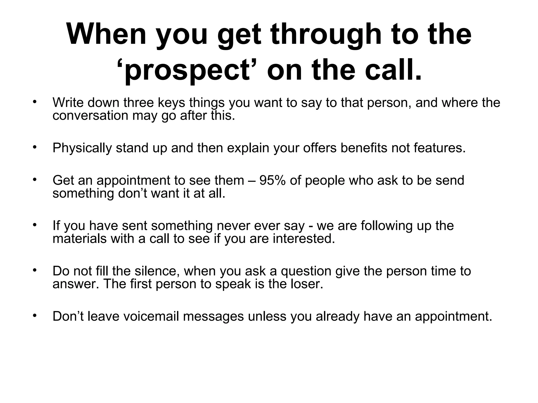 When you get through to the ‘prospect’ on the call. Write down three keys things you want to say to that person, and where the conversation may go after this. Physically stand up and then explain your offers benefits not features.  Get an appointment to see them – 95% of people who ask to be send something don’t want it at all.  If you have sent something never ever say - we are following up the materials with a call to see if you are interested.  Do not fill the silence, when you ask a question give the person time to answer. The first person to speak is the loser.  Don’t leave voicemail messages unless you already have an appointment.  