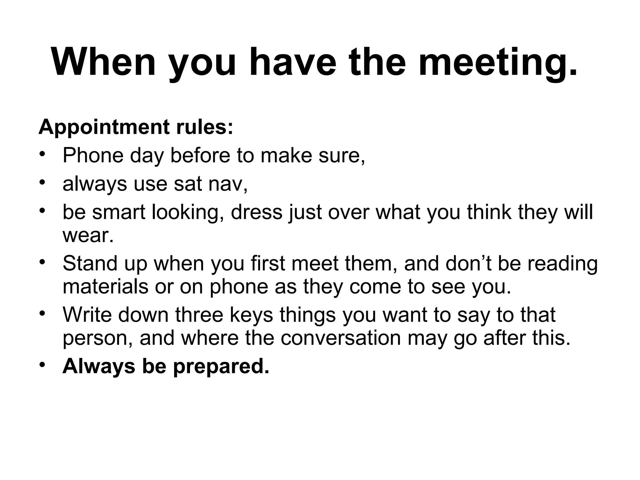 When you have the meeting.  Appointment rules:  Phone day before to make sure,  always use sat nav,  be smart looking, dress just over what you think they will wear.  Stand up when you first meet them, and don’t be reading materials or on phone as they come to see you.  Write down three keys things you want to say to that person, and where the conversation may go after this. Always be prepared.  